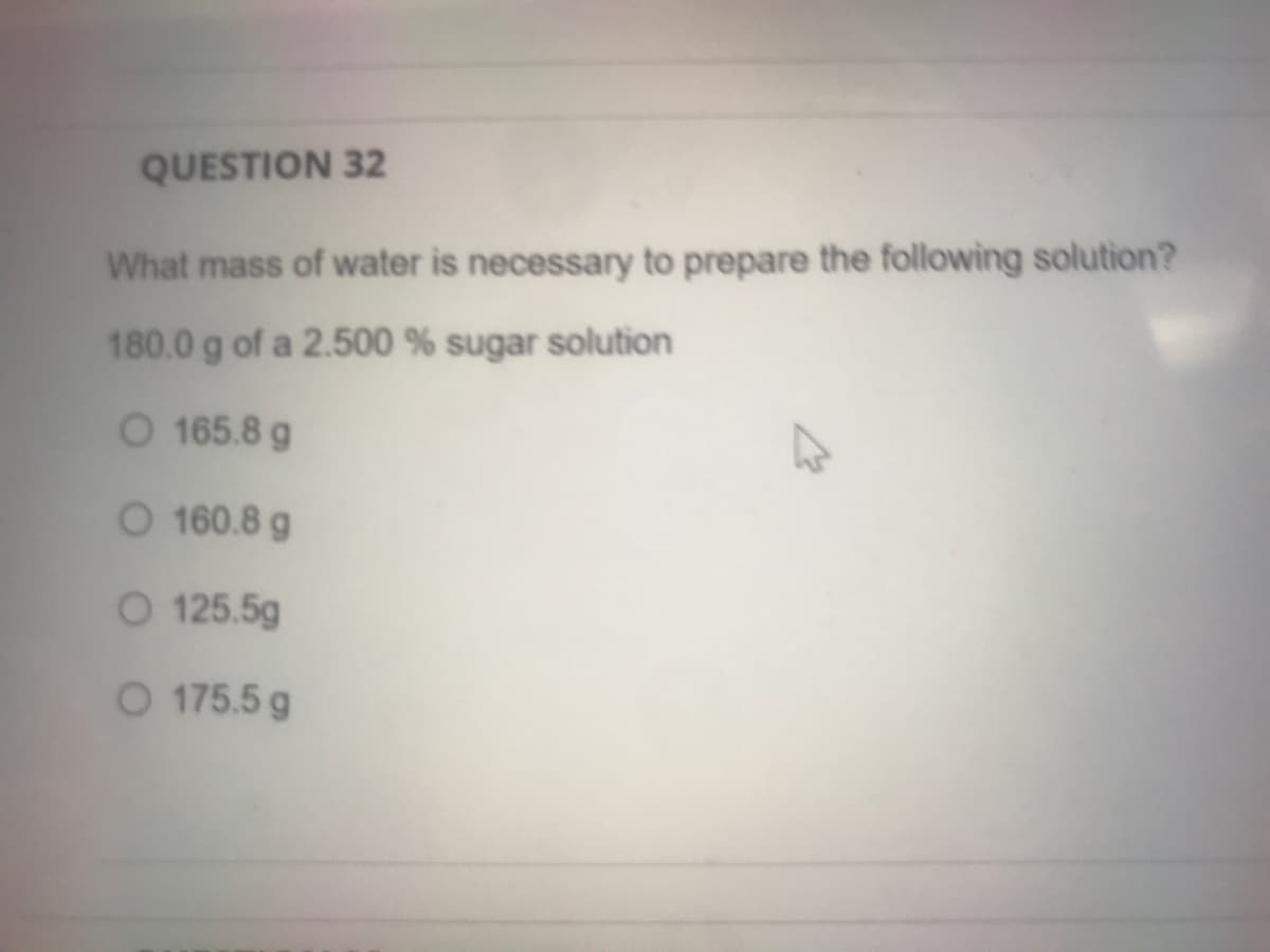 QUESTION 32
What mass of water is necessary to prepare the following solution?
180.0 g of a 2.500 % sugar solution
O 165.8 g
O 160.8 g
O 125.5g
O 175.5 g
