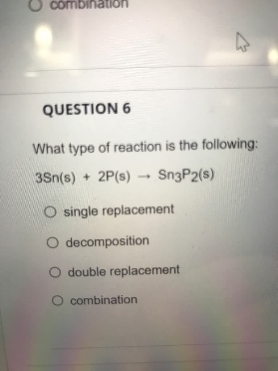 combination
QUESTION 6
What type of reaction is the following:
3Sn(s) + 2P(s)
Sn3P2(s)
O single replacement
O decomposition
O double replacement
O combination
