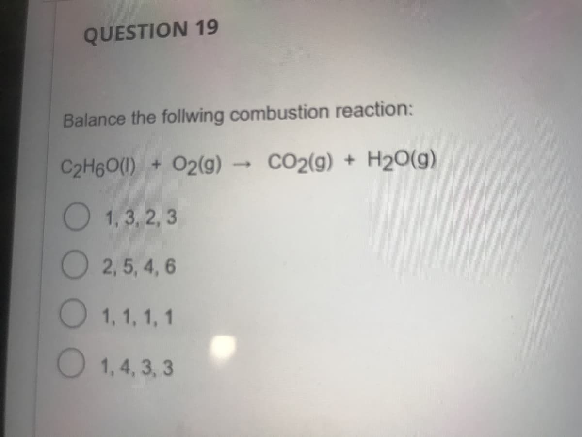 QUESTION 19
Balance the follwing combustion reaction:
C2H6O(1) + 02(g) → CO2(g) + H2O(g)
O 1, 3, 2, 3
2,5, 4, 6
O 1, 1, 1, 1
O 1, 4, 3, 3
