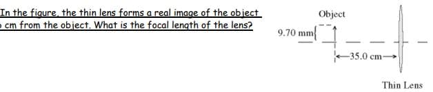 In the figure, the thin lens forms a real image of the object
cm from the object. What is the focal length of the lens?
Object
9.70 mm
-35.0 cm-
Thin Lens
