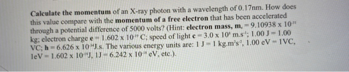 Calculate the momentum of an X-ray photon with a wavelength of 0.17nm. How does
this value compare with the momentum of a free electron that has been accelerated
through a potential difference of 5000 volts? (Hint: electron mass, m, = 9.10938 x 10"
kg; electron charge e =
VC; h = 6.626 x 10"J.s. The various energy units are: 1 J=1 kg.m's³, 1.00 eV -1VC,
leV = 1.602 x 10"J, 1J = 6.242 x 10" eV, etc.).
1.602 x 10" C; speed of light e= 3.0 x 10* m.s+; 1.00 J=1.00
%3D
