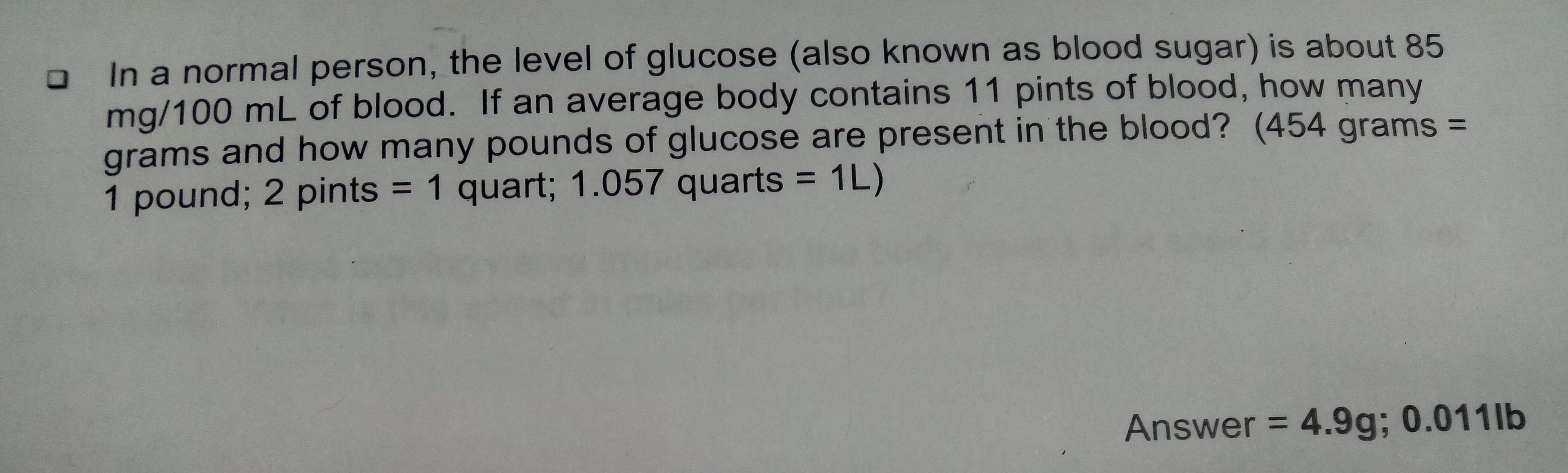 In a normal person, the level of glucose (also known as blood sugar) is about 85
mg/100 mL of blood. If an average body contains 11 pints of blood, how many
grams and how many pounds of glucose are present in the blood? (454 grams =
pound; 2 pints = 1 quart; 1.057 quarts 1L)
1
Answer 4.9g; 0.011 lb
