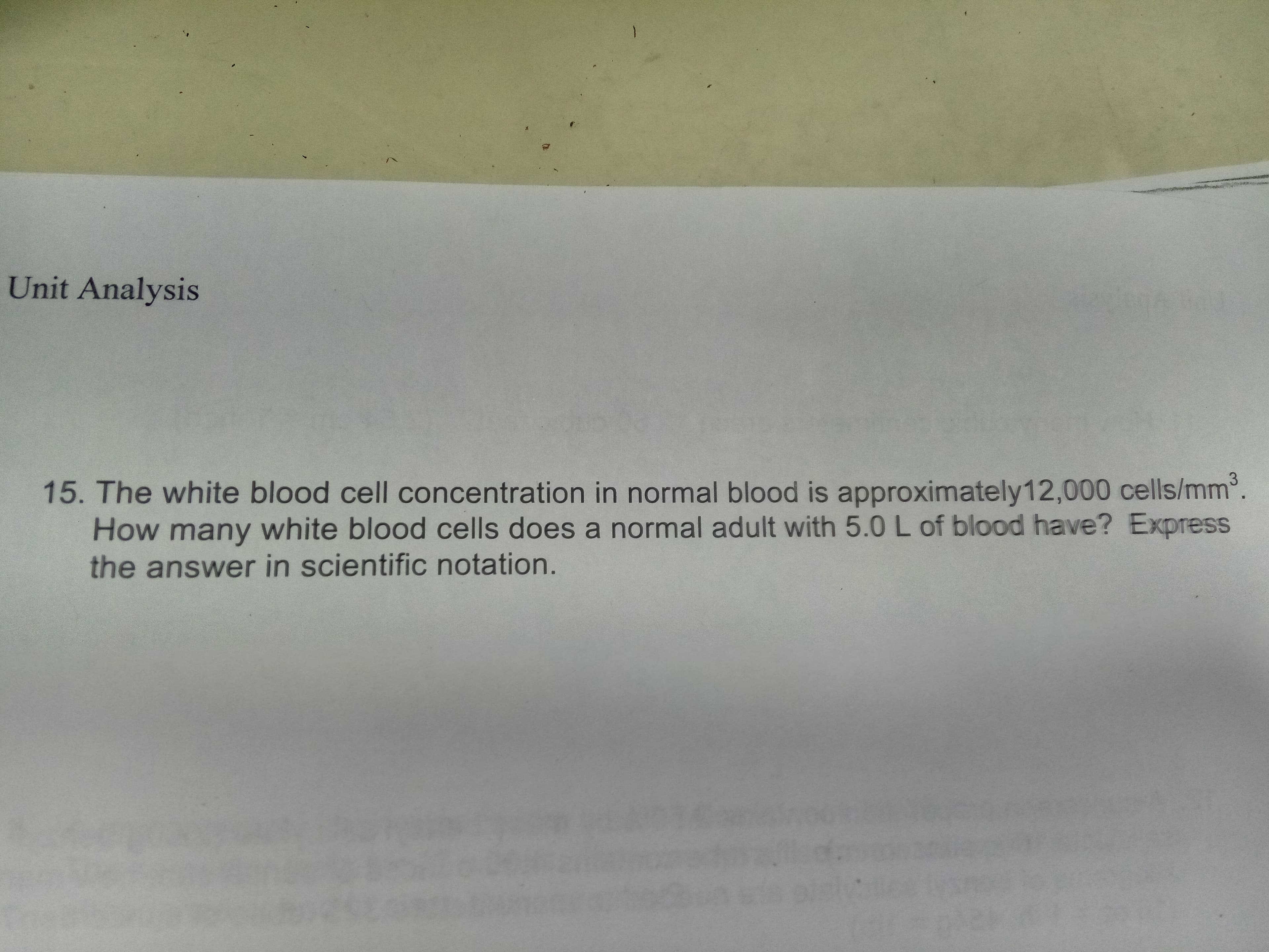 Unit Analysis
15. The white blood cell concentration in normal blood is approximately12,000 cells/mm2.
How many white blood cells does a normal adult with 5.0 L of blood have? Express
the answer in scientific notation.
