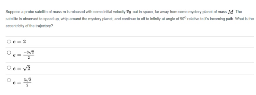 Suppose a probe satellite of mass m is released with some initial velocity Vo out in space, far away from some mystery planet of mass M The
satellite is observed to speed up, whip around the mystery planet, and continue to off to infinity at angle of 90° relative to it's incoming path. What is the
eccentricity of the trajectory?
O e = 2
Oe=
-3/2
O e = v2
3/2
e =
