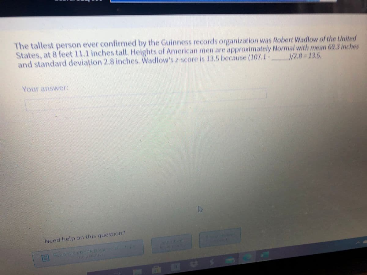 The tallest person ever confirmed by the Guinness records organization was Robert Wadlow of the United
States, at 8 feet 11.1 inches tall. Heights of American men are approximately Normal with mean 69.3 inches
and standard deviation 2.8 inches. Wadlow's z-score is 135 because (107,1
/2.8 D13.5,
Your answer:
Need help on this question?
showave
boukpag ohth

