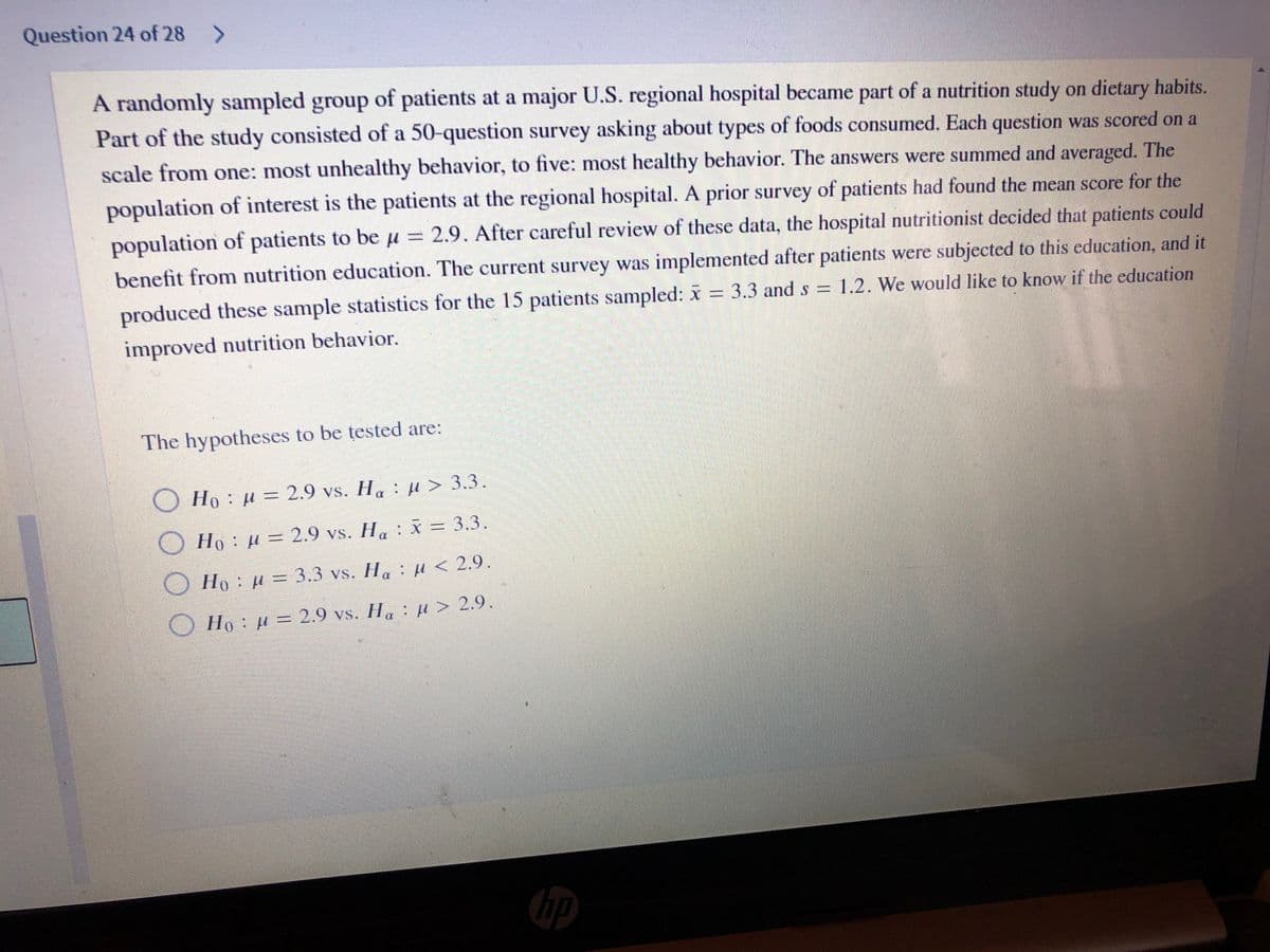 Question 24 of 28 >
A randomly sampled group of patients at a major U.S. regional hospital became part of a nutrition study on dietary habits.
Part of the study consisted of a 50-question survey asking about types of foods consumed. Each question was scored on a
scale from one: most unhealthy behavior, to five: most healthy behavior. The answers were summed and averaged. The
population of interest is the patients at the regional hospital. A prior survey of patients had found the mean score for the
population of patients to be u = 2.9. After careful review of these data, the hospital nutritionist decided that patients could
benefit from nutrition education. The current survey was implemented after patients were subjected to this education, and it
produced these sample statistics for the 15 patients sampled: x = 3.3 and s = 1.2. We would like to know if the education
improved nutrition behavior.
The hypotheses to be tested are:
Ho : u = 2.9 vs. H: u> 3.3.
Ho: H = 2.9 vs. H: x = 3.3.
Ho: H = 3.3 vs. H: H < 2.9.
Ho: u = 2.9 vs. H. : µ > 2.9
