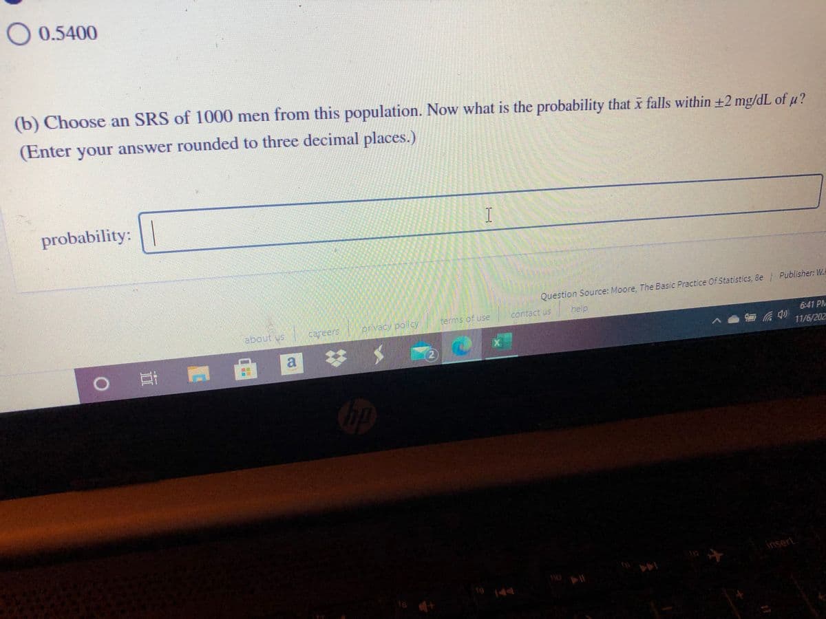 O 0.5400
(b) Choose an SRS of 1000 men from this population. Now what is the probability that x falls within +2 mg/dL of u?
(Enter your answer rounded to three decimal places.)
probability:
I
Publisher: W.
Question Source: Moore, The Basic Practice Oof Statistics, 8e
Kems of use
contact us
help
about us
privacy poicy
6:41 PM
11/6/202
2.
|耳
112
insert
110
19 14
