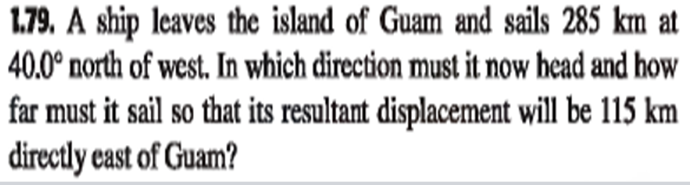 1.79. A ship leaves the island of Guam and sails 285 km at
40.0° north of west. In which direction must it now head and how
far must it sail so that its resultant displacement will be 115 km
directly cast of Guam?
