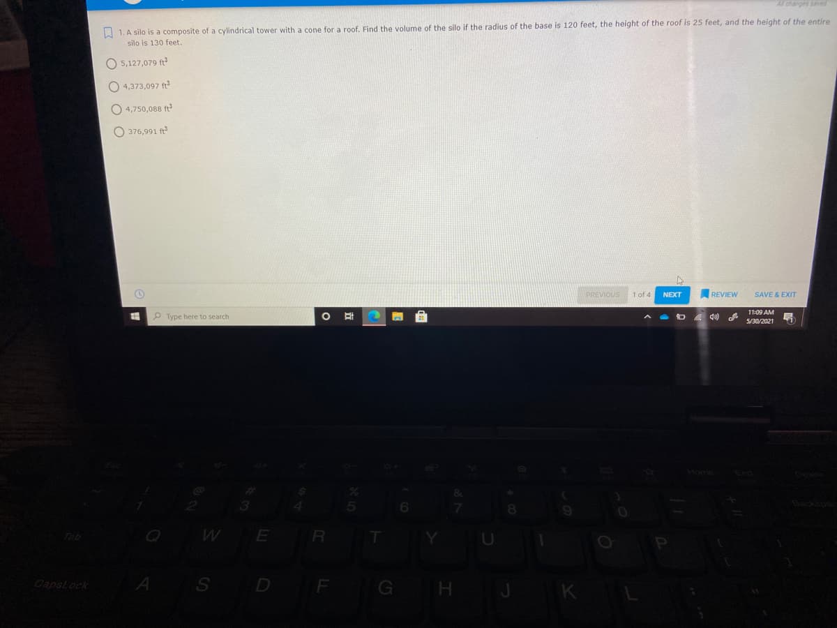 All changes saed
A 1. A silo is a composite of a cylindrical tower with a cone for a roof. Find the volume of the silo if the radius of the base is 120 feet, the height of the roof is 25 feet, and the height of the entire
silo is 130 feet.
O 5,127,079 ft
O 4,373,097 ft
O 4,750,088 ft
O 376,991 ft
PREVIOUS
1 of 4
NEXT
REVIEW
SAVE & EXIT
11:09 AM
P Type here to search
A 4)
5/30/2021
%23
3
Tab
E
R
A
S D F G H J
K
Capslock
