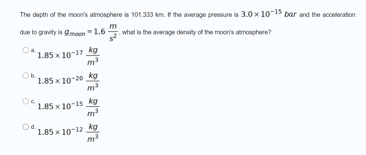 The depth of the moon's atmosphere is 101.333 km. If the average pressure is 3.0 x 10¬15 bar and the acceleration
m
due to gravity is gmoon = 1.6
what is the average density of the moon's atmosphere?
a.
1.85 x 10-17 kg
m3
b.
1.85 x 10-20 kg
m3
1.85 x 10-15 kg
m3
Od.
1.85 x 10-12 kg
m3

