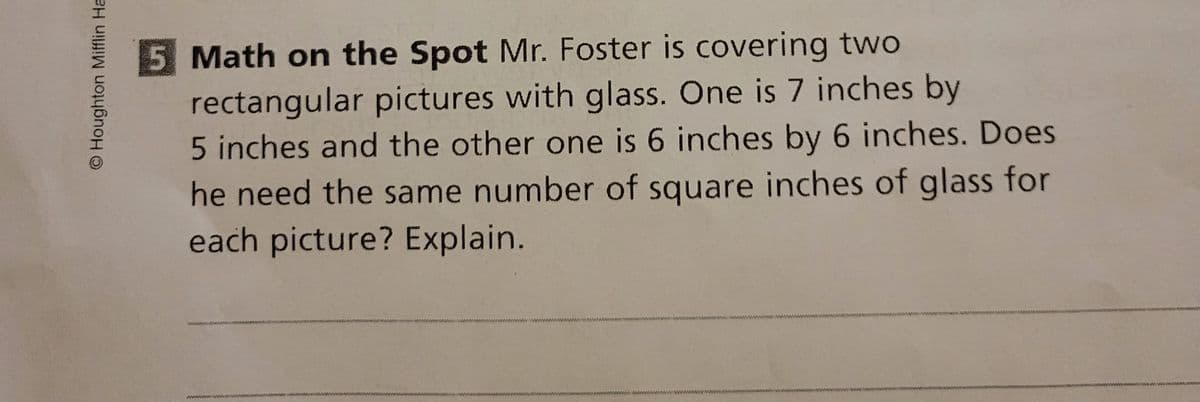 5 Math on the Spot Mr. Foster is covering two
rectangular pictures with glass. One is 7 inches by
5 inches and the other one is 6 inches by 6 inches. Does
he need the same number of square inches of glass for
each picture? Explain.
www.
O Houghton Mifflin Ha
