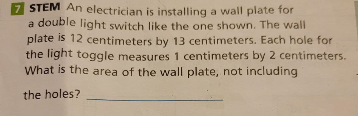 7 STEM An electrician is installing a wall plate for
a double light switch like the one shown. The wall
plate is 12 centimeters by 13 centimeters. Each hole for
the light toggle measures 1 centimeters by 2 centimeters.
What is the area of the wall plate, not including
the holes?
