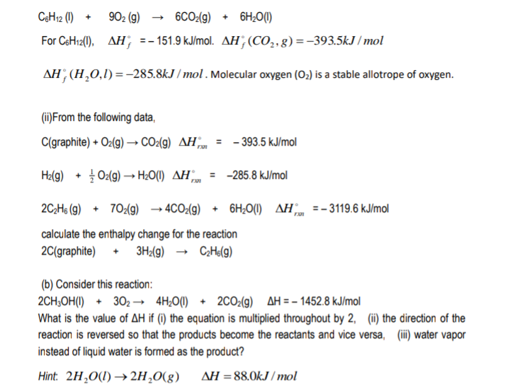 C6H12 (1)
902 (g)
6CO:(9)
+ 6H;0(1)
+
For CsH12(0), AH; =-151.9 kJ/mol. AH;(CO,,g) =–393.5kJ / mol
AH; (H,0,1)=-285.8kJ / mol. Molecular oxygen (O,) is a stable allotrope of oxygen.
(ii)From the following data,
C(graphite) + O2(g) → CO2(9) AHm
- 393.5 kJ/mol
Ha(g)
+ O2(g) → H20(1) AH =
-285.8 kJ/mol
%3D
2C;Hs (g) + 702(g) → 4CO2(g) + 6H;O(1) AH„ =-3119.6 kJ/mol
calculate the enthalpy change for the reaction
2C(graphite) + 3H<(g) → CHe(g)
(b) Consider this reaction:
2CH,OH(1) + 302 → 4H¿0(1) + 2CO2(g) AH = - 1452.8 kJ/mol
What is the value of AH if (i) the equation is multiplied throughout by 2, (ii) the direction of the
reaction is reversed so that the products become the reactants and vice versa, (ii)water vapor
instead of liquid water is formed as the product?
Hint: 2H,0(1) → 2H,0(g)
AH = 88.0kJ / mol
