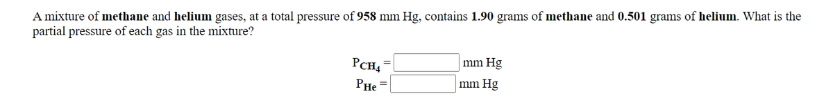 A mixture of methane and helium gases, at a total pressure of 958 mm Hg, contains 1.90 grams of methane and 0.501 grams of helium. What is the
partial pressure of each gas in the mixture?
PCH4
mm Hg
PHe
mm Hg
