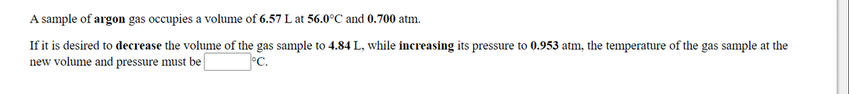 A sample of argon gas occupies a volume of 6.57 L at 56.0°C and 0.700 atm.
If it is desired to decrease the volume of the gas sample to 4.84 L, while increasing its pressure to 0.953 atm, the temperature of the gas sample at the
new volume and pressure must be
°C.
