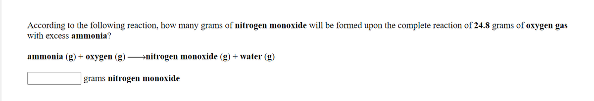 According to the following reaction, how many grams of nitrogen monoxide will be formed upon the complete reaction of 24.8 grams of oxygen gas
with excess ammonia?
ammonia (g) + oxygen (g) –→nitrogen monoxide (g) + water (g)
grams nitrogen monoxide
