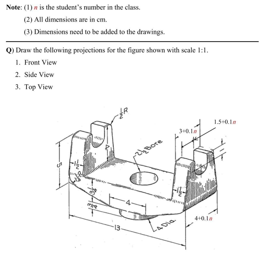 Note: (1) n is the student's number in the class.
(2) All dimensions are in cm.
(3) Dimensions need to be added to the drawings.
Q) Draw the following projections for the figure shown with scale 1:1.
1. Front View
2. Side View
3. Top View
1.5+0.1n
3+0.1n
Bore
314
4+0.1n
13
