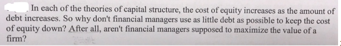 In each of the theories of capital structure, the cost of equity increases as the amount of
debt increases. So why don't financial managers use as little debt as possible to keep the cost
of equity down? After all, aren't financial managers supposed to maximize the value of a
firm?
