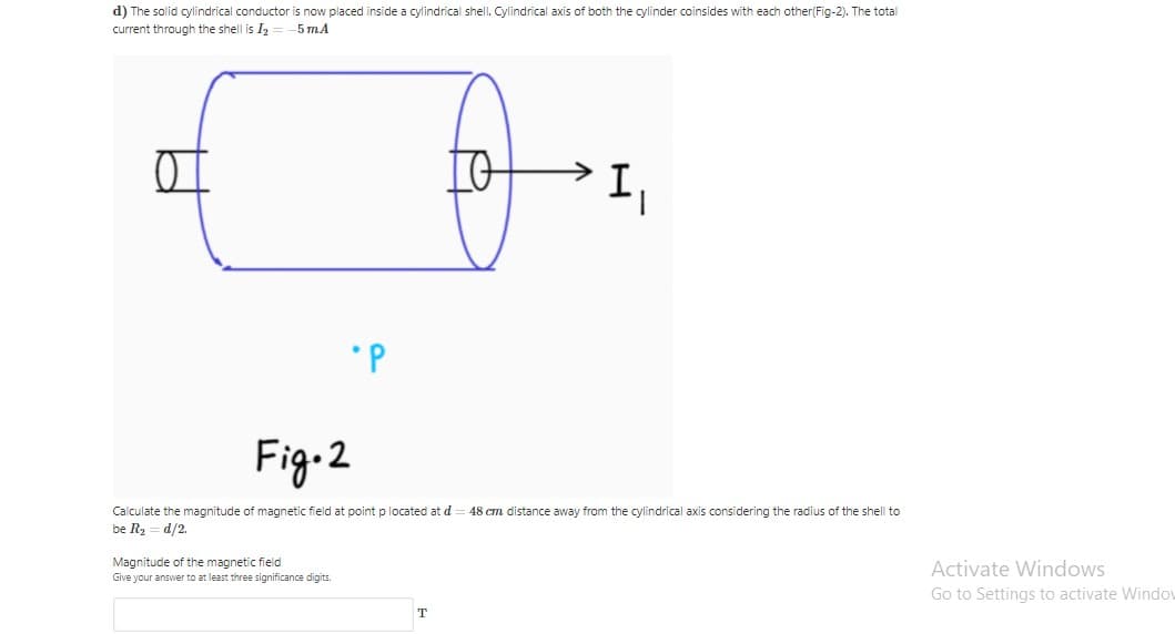 d) The solid cylindrical conductor is now placed inside a cylindrical shell. Cylindrical axis of both the cylinder coinsides with each other(Fig-2). The total
current through the shell is I
5 т.A
*P
Fig-2
Calculate the magnitude of magnetic field at point p located at d
48 cm distance away from the cylindrical axis considering the radius of the shell to
be R2 = d/2.
Magnitude of the magnetic field
Give your answer to at least three significance digits.
Activate Windows
Go to Settings to activate Windou
T
