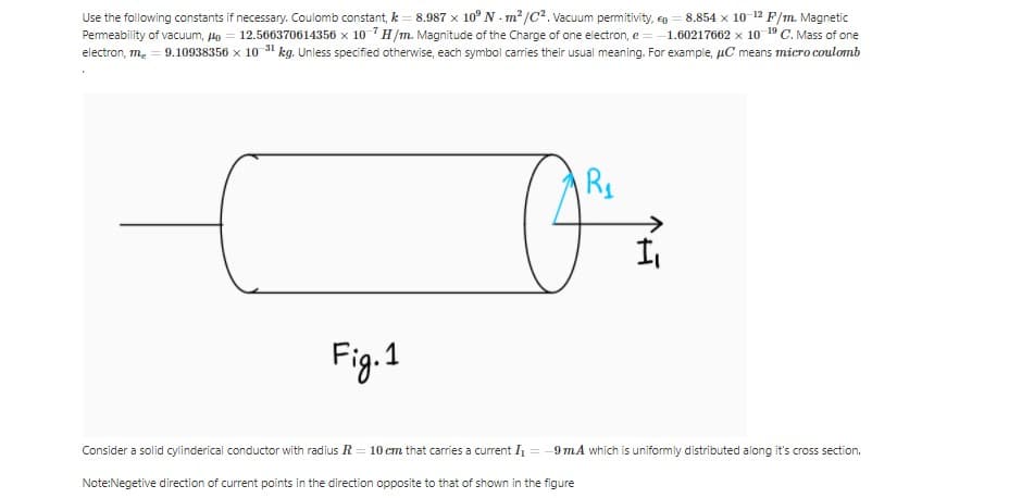 Use the following constants if necessary. Coulomb constant, k = 8.987 x 10° N - m² /C2. Vacuum permitivity, eo = 8.854 x 10 12 F/m. Magnetic
Permeability of vacuum, Ho = 12.566370614356 x 10 7 H/m. Magnitude of the Charge of one electron, e = -1.60217662 x 10 19 C. Mass of one
electron, m. = 9.10938356 x 10 31 kg. Unless specified otherwise, each symbol caries their usual meaning. For example, µC means micro coulomb
Fig.1
Consider a solid cylinderical conductor with radius R = 10 cm that carries a current I
9mA which is uniformly distributed along it's cross section.
Note:Negetive direction of current points in the direction opposite to that of shown in the figure
