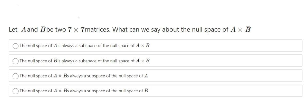 Let, Aand Bbe two 7 x 7matrices. What can we say about the null space of A x B
The null space of Ais always a subspace of the null space of A × B
The null space of Bis always a subspace of the null space of A × B
The null space of A x Bs always a subspace of the null space of A
The null space of A x Bs always a subspace of the null space of B
