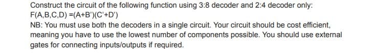 Construct the circuit of the following function using 3:8 decoder and 2:4 decoder only:
F(A,B,C,D) =(A+B')(C'+D')
NB: You must use both the decoders in a single circuit. Your circuit should be cost efficient,
meaning you have to use the lowest number of components possible. You should use external
gates for connecting inputs/outputs if required.
