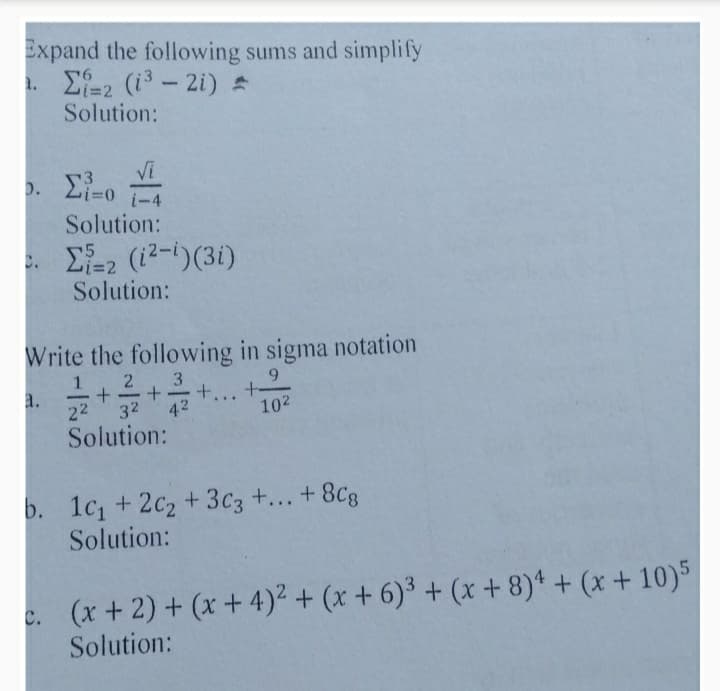 Expand the following sums and simplify
1. E-2 (i3- 2i) A
Solution:
Vi
D. 2i=0
i-4
Solution:
. E-2 (12-i)(3i)
Solution:
Write the following in sigma notation
9.
a.
22
3
+ +-
42
-
-
-
...
32
102
Solution:
b. 1c, + 2c2+3c3 +... + 8Cg
Solution:
c. (x+ 2) + (x + 4)² + (x + 6)³ + (x + 8)* + (x + 10)5
Solution:
