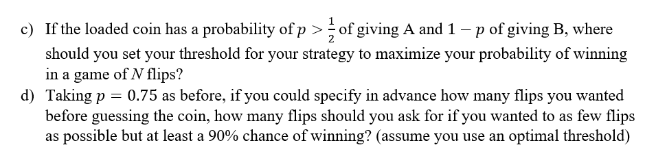 c) If the loaded coin has a probability of p > of giving A and 1 - p of giving B, where
should you set your threshold for your strategy to maximize your probability of winning
in a game of N flips?
d) Taking p = 0.75 as before, if you could specify in advance how many flips you wanted
before guessing the coin, how many flips should you ask for if you wanted to as few flips
as possible but at least a 90% chance of winning? (assume you use an optimal threshold)
