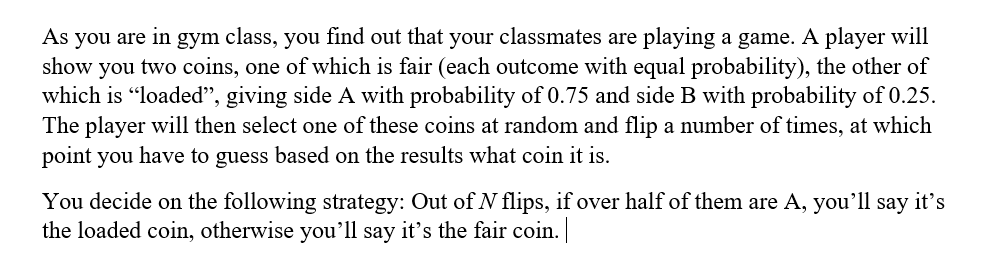 As you are in gym class, you find out that your classmates are playing a game. A player will
show you two coins, one of which is fair (each outcome with equal probability), the other of
which is "loaded", giving side A with probability of 0.75 and side B with probability of 0.25.
The player will then select one of these coins at random and flip a number of times, at which
point you have to guess based on the results what coin it is.
You decide on the following strategy: Out ofN flips, if over half of them are A, you'll say it's
the loaded coin, otherwise you'll say it's the fair coin.
