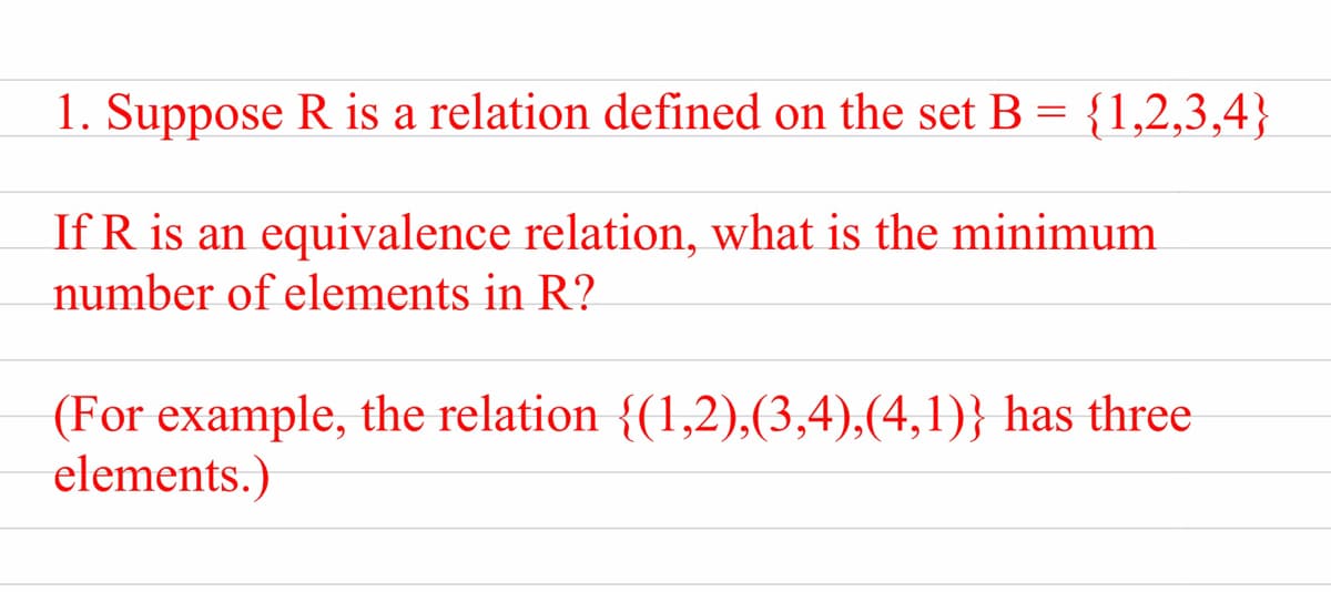 1. Suppose R is a relation defined on the set B = {1,2,3,4}
If R is an equivalence relation, what is the minimum
number of elements in R?
(For example, the relation {(1,2),(3,4),(4,1)} has three
elements.)
