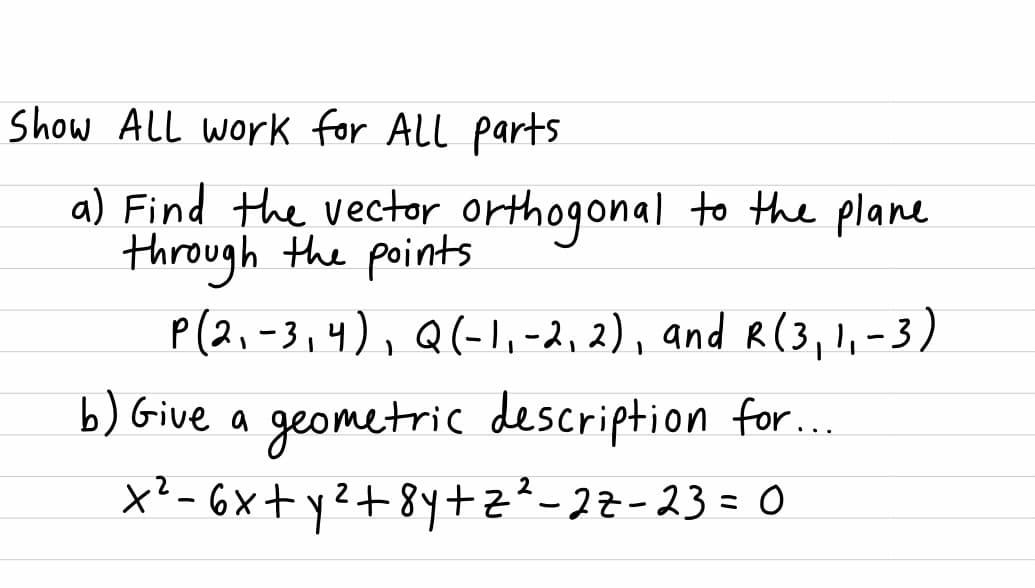 Show AlL work for All parts
a) Find the vector orthogonal to the plane
through the points
P(2,-3,4), Q(-l,-2,2), and R(3, !, - 3)
b) Give a geometric description for..
X²- 6x+ yZ+ 8y+z²-22-23= 0
