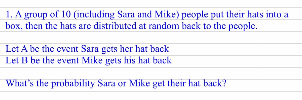 1. A group of 10 (including Sara and Mike) people put their hats into a
box, then the hats are distributed at random back to the people.
Let A be the event Sara gets her hat back
Let B be the event Mike gets his hat back
What's the probability Sara or Mike get their hat back?
