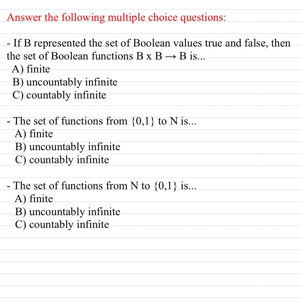Answer the following multiple choice questions:
- If B represented the set of Boolean values true and false, then
the set of Boolean functions B x B → B is...
A) finite
B) uncountably infinite
C) countably infinite
- The set of functions from {0,1} to N is...
A) finite
B) uncountably infinite
C) countably infinite
- The set of functions from N to {0,1} is...
A) finite
B) uncountably infinite
C) countably infinite
