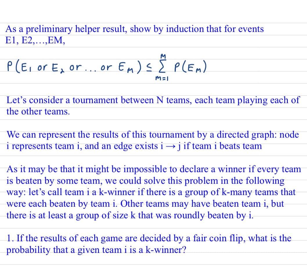 As a preliminary helper result, show by induction that for events
E1, E2,...,EM,
M
P(E, or E, or... or Em) s 2 PLEM).
pLEn)
Let's consider a tournament between N teams, each team playing each of
the other teams.
We can represent the results of this tournament by a directed graph: node
i represents team i, and an edge exists i → j if team i beats team
As it
be that it might be impossible to declare a winner if every team
may
is beaten by some team, we could solve this problem in the following
way: let's call team i a k-winner if there is a group of k-many teams that
were each beaten by team i. Other teams may have beaten team i, but
there is at least a group of size k that was roundly beaten by i.
1. If the results of each game are decided by a fair coin flip, what is the
probability that a given team i is a k-winner?
