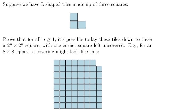 Suppose we have L-shaped tiles made up of three squares:
Prove that for all n > 1, it's possible to lay these tiles down to cover
a 2" x 2" square, with one corner square left uncovered. E.g., for an
8 x 8 square, a covering might look like this:

