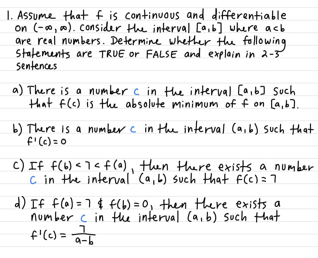 1. Assume that f is continuous and differentiable
on (-∞, ∞).consider the interval [a,b] where acb
are real numbers. Determine whether the fo |lowing
Statements are TRUE or FALSE and explain in 2-5
sentences
a) There is a number c in Hhe interval [a,6] Such
that f(c) is the absolute minimum of f on [a,b].
b) There is a number c in the interval (a,b) such that
f'(c) =0
c) If f(6)<7< f(a), then there exists a number
c in the interval' (a,b) such that f(C)=7
d) If f(a) = 7 $ f(b) = 0, then there exists a
number c in the interval (a,b) such that
f'(c) = 아디
%3D
그
