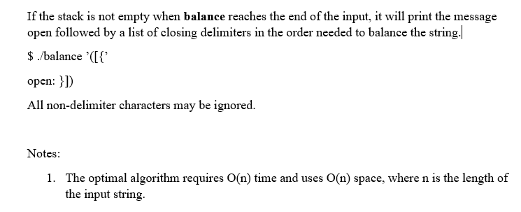 If the stack is not empty when balance reaches the end of the input, it will print the message
open followed by a list of closing delimiters in the order needed to balance the string.
$ /balance '([{'
open: }])
All non-delimiter characters may be ignored.
Notes:
1. The optimal algorithm requires O(n) time and uses O(n) space, where n is the length of
the input string.
