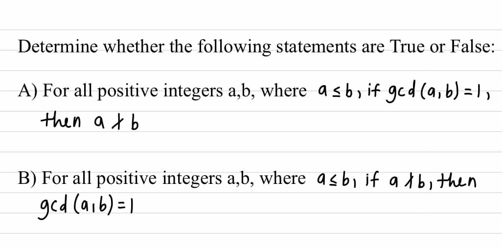 Determine whether the following statements are True or False:
A) For all positive integers a,b, where a sbɔ if ged (a,b) = 1,
then at b
B) For all positive integers a,b, where asb, if a d bi then
ged (aib)=1
