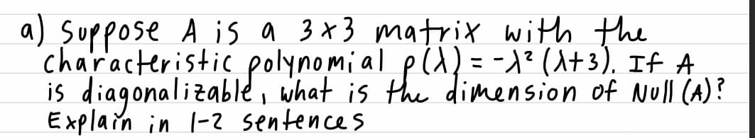 a) Suppose A is a 3x3 matrix with the
characteristic polynomial pld)= -)² (A+3), If A
is diagonalizable, what is the dimension of Null (A)?
Explain in l-2 sentences
