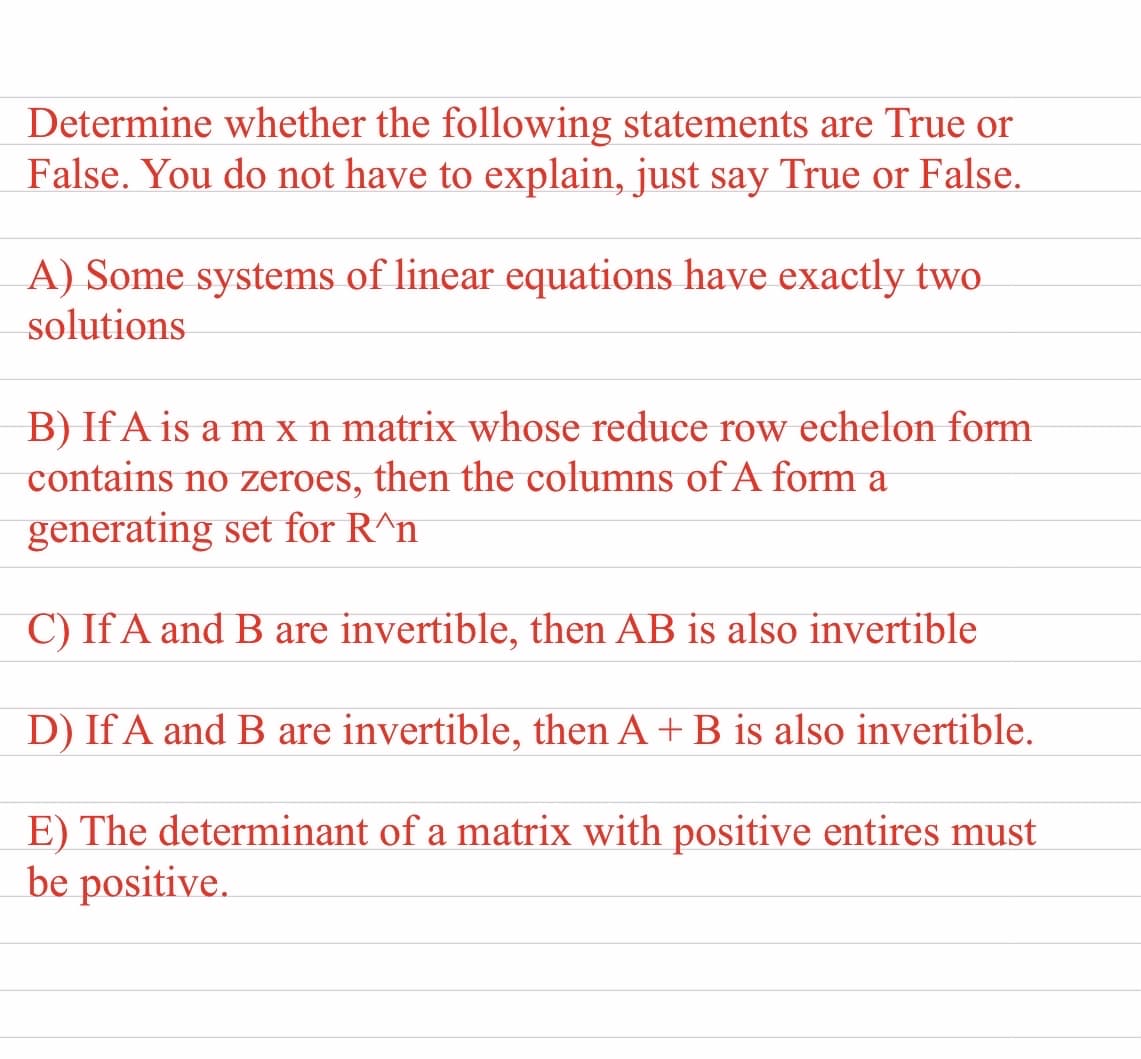 Determine whether the following statements are True or
False. You do not have to explain, just say True or False.
A) Some systems of linear equations have exactly two
solutions
B) If A is a m xn matrix whose reduce row echelon form
contains no zeroes, then the columns of A form a
generating set for R^n
C) If A and B are invertible, then AB is also invertible
D) If A and B are invertible, then A + B is also invertible.
E) The determinant of a matrix with positive entires must
be positive.
