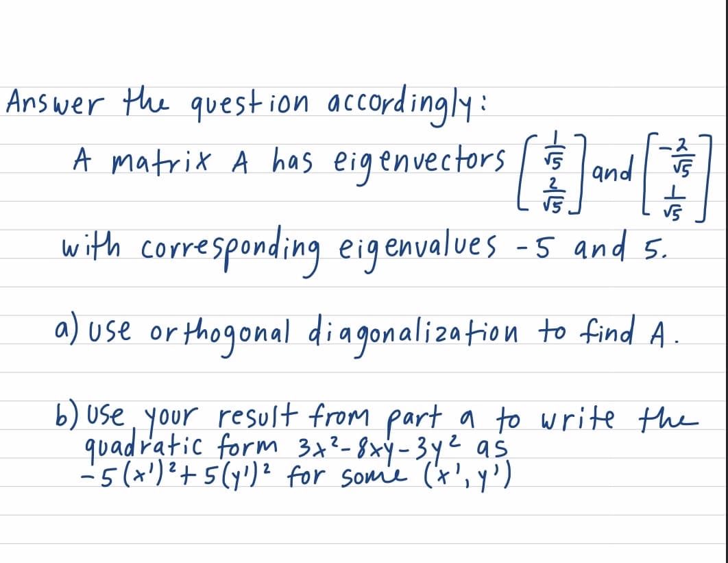 Answer the question accordingly:
[割
A matrix A has eigenvectors and
with corresponding eigenvalues -5 and 5.
a) use or thogonal diagonalization to find A
b) use, your result from part a to write the
quadratic form 3x²-8xy-3ye as
-5(x')?+ 5(y')? for som'e (t',y')
