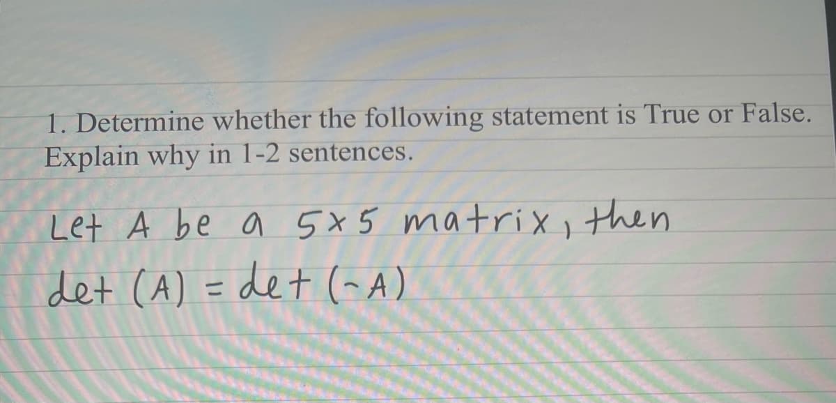 1. Determine whether the following statement is True or False.
Explain why in 1-2 sentences.
Let A be a 5x5 matrix, then
det (A) = det (- A)
