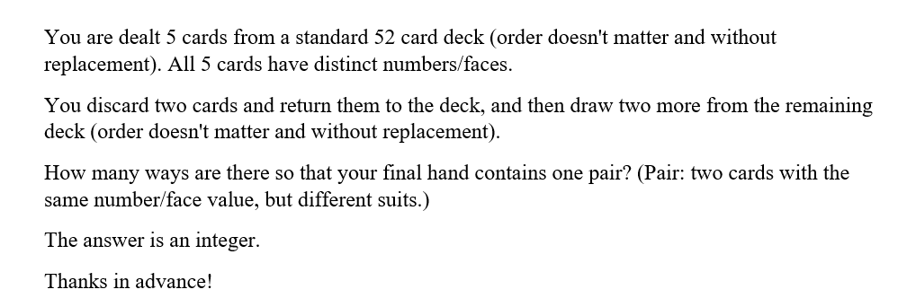 You are dealt 5 cards from a standard 52 card deck (order doesn't matter and without
replacement). All 5 cards have distinct numbers/faces.
You discard two cards and return them to the deck, and then draw two more from the remaining
deck (order doesn't matter and without replacement).
How many ways are there so that your final hand contains one pair? (Pair: two cards with the
same number/face value, but different suits.)
The answer is an integer.
Thanks in advance!
