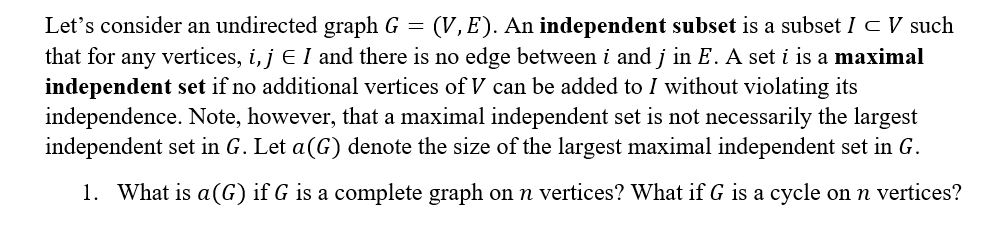 Let's consider an undirected graph G = (V, E). An independent subset is a subset I C V such
that for any vertices, i, j E I and there is no edge between i and j in E. A set i is a maximal
independent set if no additional vertices of V can be added to I without violating its
independence. Note, however, that a maximal independent set is not necessarily the largest
independent set in G. Let a(G) denote the size of the largest maximal independent set in G.
1. What is a(G) if G is a complete graph on n vertices? What if G is a cycle on n vertices?
