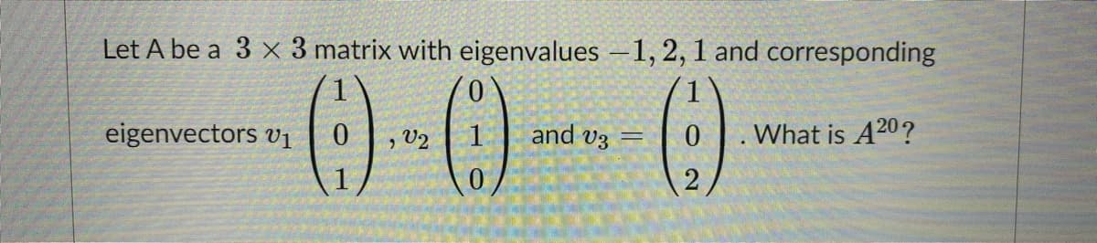 Let A be a 3 x 3 matrix with eigenvalues -1, 2, 1 and corresponding
0.
eigenvectors v1
, V2
and v3 =
What is A20?
