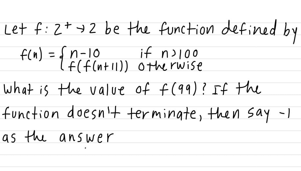 Let f:2+ +2 be the function defined
by
fln) =d n-10
if n>l00
f(f(nt 11)) othe rwise
what is the value of f (99)? If the
function doesn't terminate, then say -)
as the ans wer
