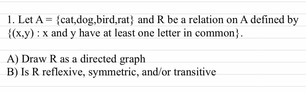1. Let A = {cat,dog,bird,rat} and R be a relation on A defined by
{(x,y) : x and y have at least one letter in common}.
A) Draw R as a directed graph
B) Is R reflexive, symmetric, and/or transitive
