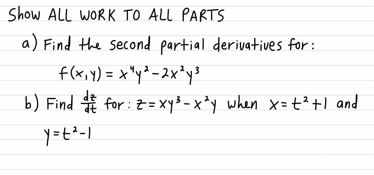 Show ALL WORK TO ALL PARTS
a) Find the second partial derivatives for:
f(x,Y) = x"y²-2x²ys
b) Find for: Z= Xy3 - x *y
dz
when x=t?+1 and
y=t-1
