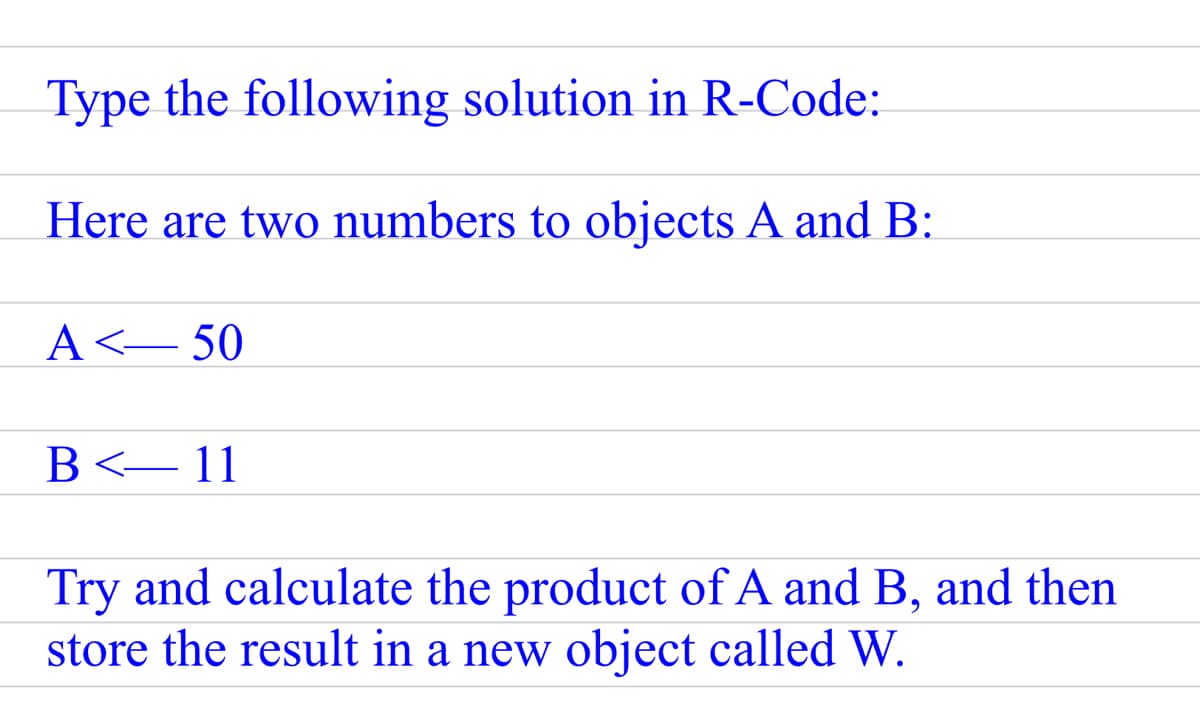 Type the following solution in R-Code:
Here are two numbers to objects A and B:
A<-50
B<- 11
Try and calculate the product of A and B, and then
store the result in a new object called W.