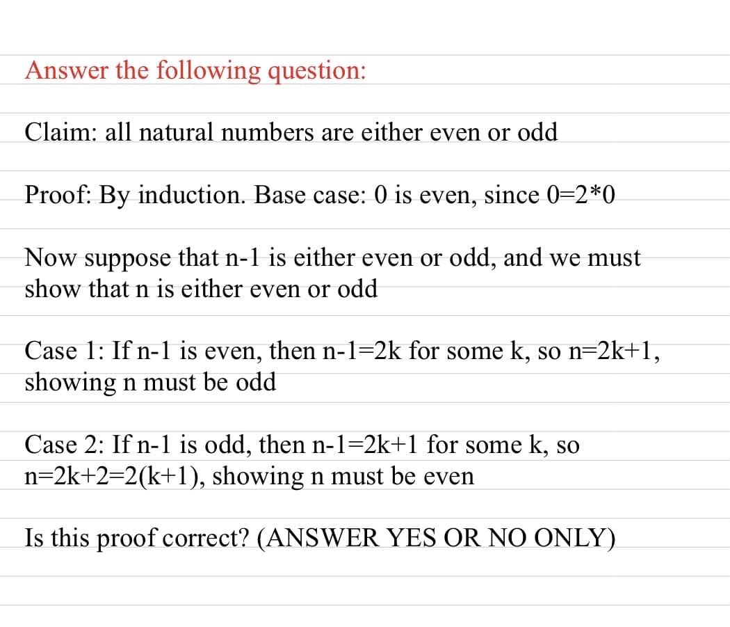 Answer the following question:
Claim: all natural numbers are either even or odd
Proof: By induction. Base case: 0 is even, since 0=2*0
Now suppose that n-1 is either even or odd, and we must
show that n is either even or odd
Case 1: If n-1 is even, then n-1=2k for some k, so n=2k+1,
showing n must be odd
Case 2: If n-1 is odd, then n-1=2k+1 for some k, so
n=2k+2=2(k+1), showing n must be even
Is this proof correct? (ANSWER YES OR NO ONLY)
